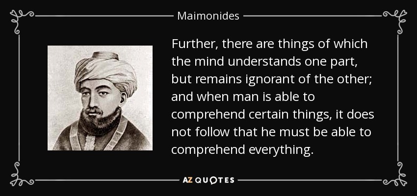 Further, there are things of which the mind understands one part, but remains ignorant of the other; and when man is able to comprehend certain things, it does not follow that he must be able to comprehend everything. - Maimonides