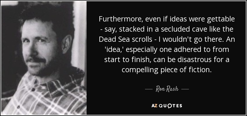 Furthermore, even if ideas were gettable - say, stacked in a secluded cave like the Dead Sea scrolls - I wouldn't go there. An 'idea,' especially one adhered to from start to finish, can be disastrous for a compelling piece of fiction. - Ron Rash