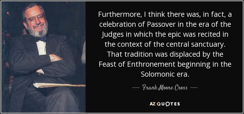 Furthermore, I think there was, in fact, a celebration of Passover in the era of the Judges in which the epic was recited in the context of the central sanctuary. That tradition was displaced by the Feast of Enthronement beginning in the Solomonic era. - Frank Moore Cross