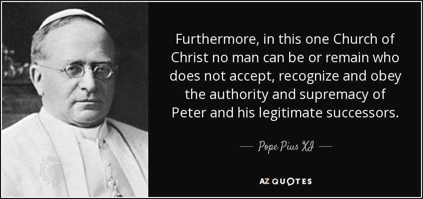 Furthermore, in this one Church of Christ no man can be or remain who does not accept, recognize and obey the authority and supremacy of Peter and his legitimate successors. - Pope Pius XI