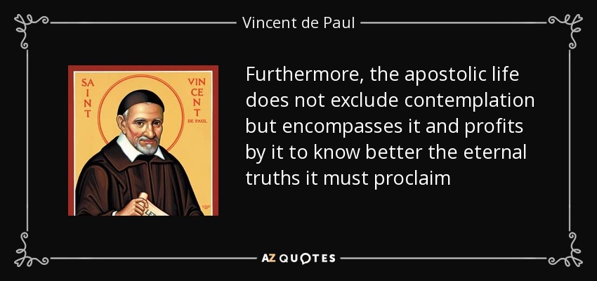 Furthermore, the apostolic life does not exclude contemplation but encompasses it and profits by it to know better the eternal truths it must proclaim - Vincent de Paul