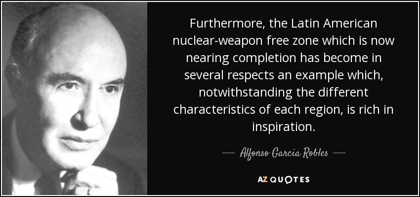 Furthermore, the Latin American nuclear-weapon free zone which is now nearing completion has become in several respects an example which, notwithstanding the different characteristics of each region, is rich in inspiration. - Alfonso Garcia Robles