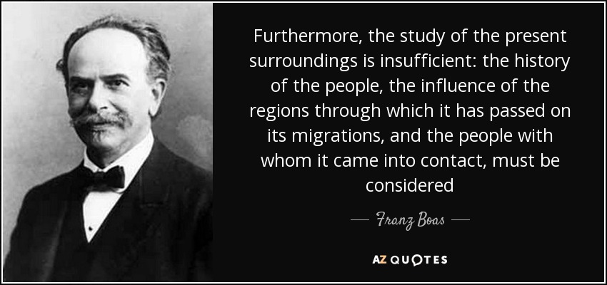 Furthermore, the study of the present surroundings is insufficient: the history of the people, the influence of the regions through which it has passed on its migrations, and the people with whom it came into contact, must be considered - Franz Boas
