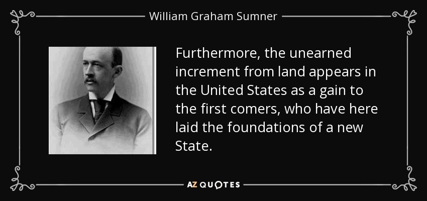 Furthermore, the unearned increment from land appears in the United States as a gain to the first comers, who have here laid the foundations of a new State. - William Graham Sumner