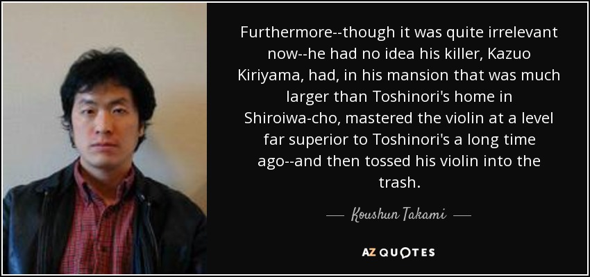 Furthermore--though it was quite irrelevant now--he had no idea his killer, Kazuo Kiriyama, had, in his mansion that was much larger than Toshinori's home in Shiroiwa-cho, mastered the violin at a level far superior to Toshinori's a long time ago--and then tossed his violin into the trash. - Koushun Takami