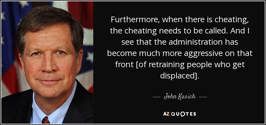 Furthermore, when there is cheating, the cheating needs to be called. And I see that the administration has become much more aggressive on that front [of retraining people who get displaced]. - John Kasich
