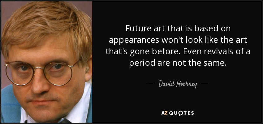 Future art that is based on appearances won't look like the art that's gone before. Even revivals of a period are not the same. - David Hockney