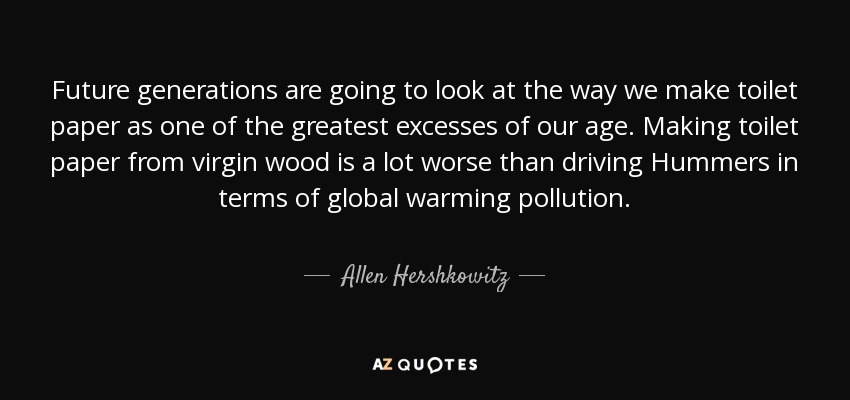 Future generations are going to look at the way we make toilet paper as one of the greatest excesses of our age. Making toilet paper from virgin wood is a lot worse than driving Hummers in terms of global warming pollution. - Allen Hershkowitz