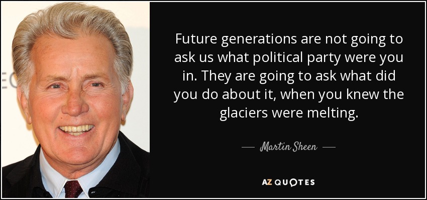 Future generations are not going to ask us what political party were you in. They are going to ask what did you do about it, when you knew the glaciers were melting. - Martin Sheen