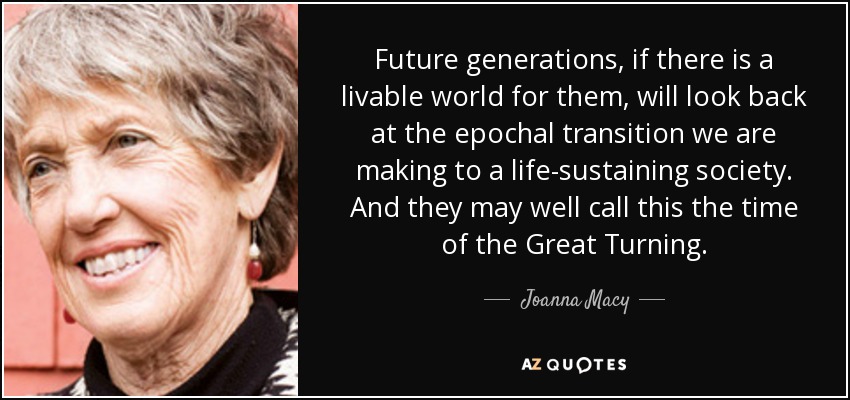 Future generations, if there is a livable world for them, will look back at the epochal transition we are making to a life-sustaining society. And they may well call this the time of the Great Turning. - Joanna Macy