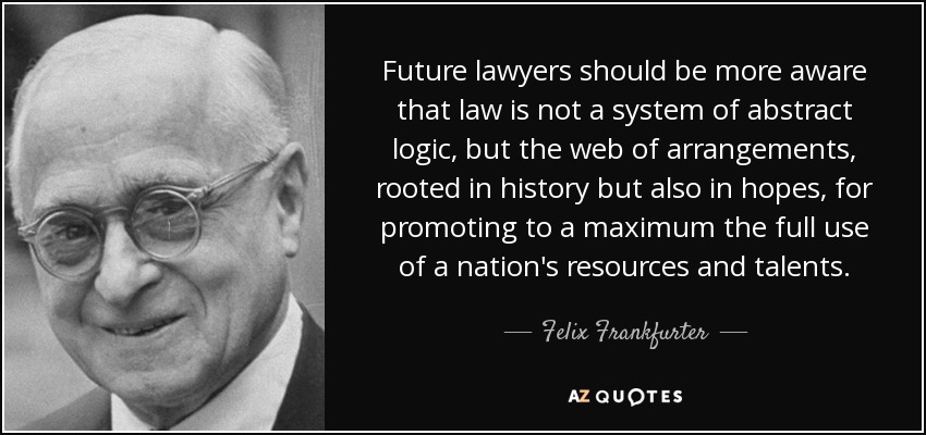 Future lawyers should be more aware that law is not a system of abstract logic, but the web of arrangements, rooted in history but also in hopes, for promoting to a maximum the full use of a nation's resources and talents. - Felix Frankfurter