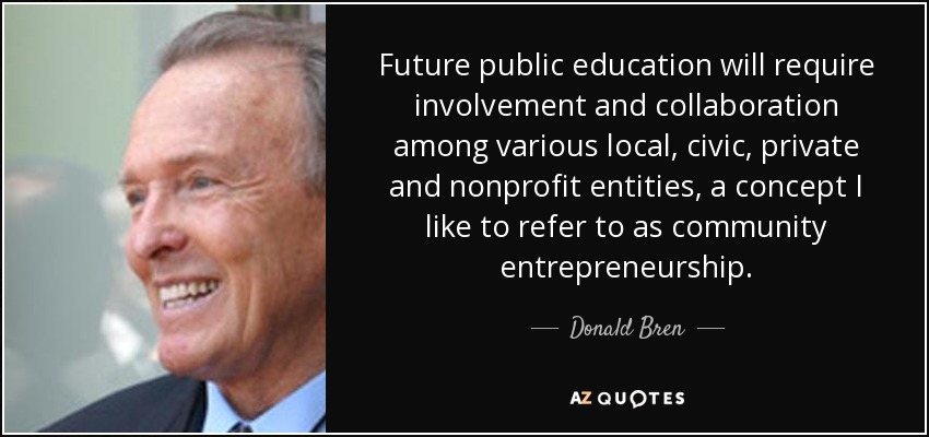 Future public education will require involvement and collaboration among various local, civic, private and nonprofit entities, a concept I like to refer to as community entrepreneurship. - Donald Bren