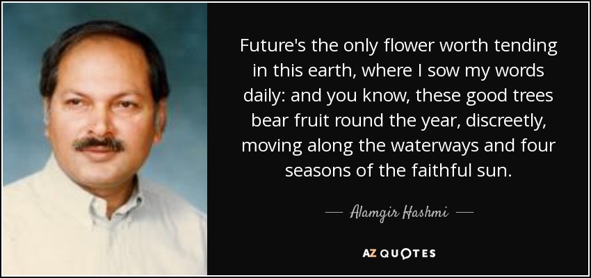 Future's the only flower worth tending in this earth, where I sow my words daily: and you know, these good trees bear fruit round the year, discreetly, moving along the waterways and four seasons of the faithful sun. - Alamgir Hashmi