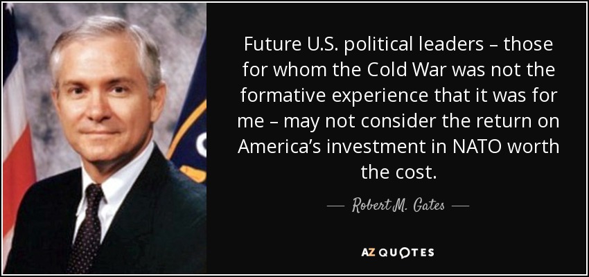 Future U.S. political leaders – those for whom the Cold War was not the formative experience that it was for me – may not consider the return on America’s investment in NATO worth the cost. - Robert M. Gates