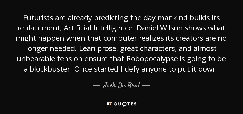 Futurists are already predicting the day mankind builds its replacement, Artificial Intelligence. Daniel Wilson shows what might happen when that computer realizes its creators are no longer needed. Lean prose, great characters, and almost unbearable tension ensure that Robopocalypse is going to be a blockbuster. Once started I defy anyone to put it down. - Jack Du Brul