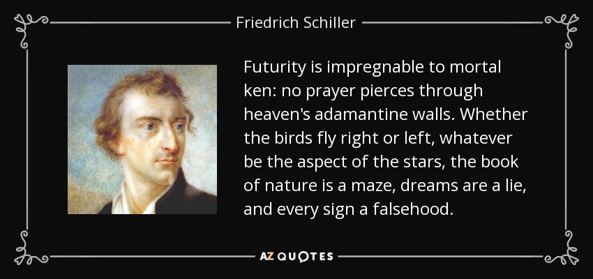 Futurity is impregnable to mortal ken: no prayer pierces through heaven's adamantine walls. Whether the birds fly right or left, whatever be the aspect of the stars, the book of nature is a maze, dreams are a lie, and every sign a falsehood. - Friedrich Schiller
