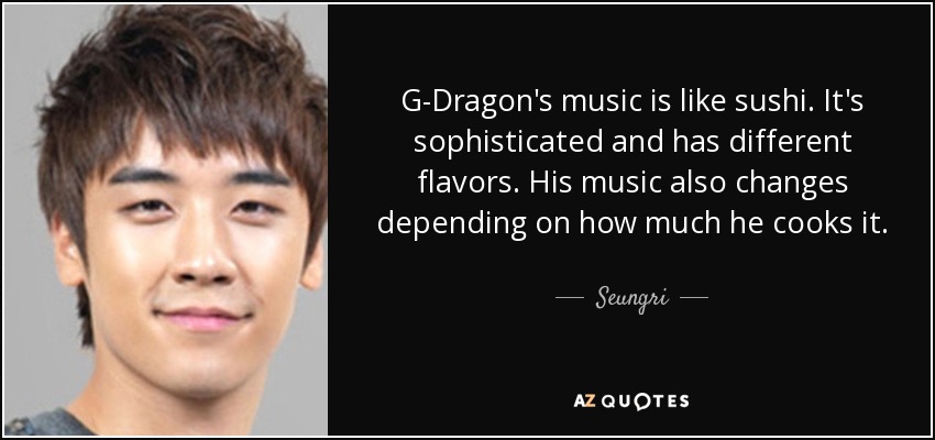 G-Dragon's music is like sushi. It's sophisticated and has different flavors. His music also changes depending on how much he cooks it. - Seungri