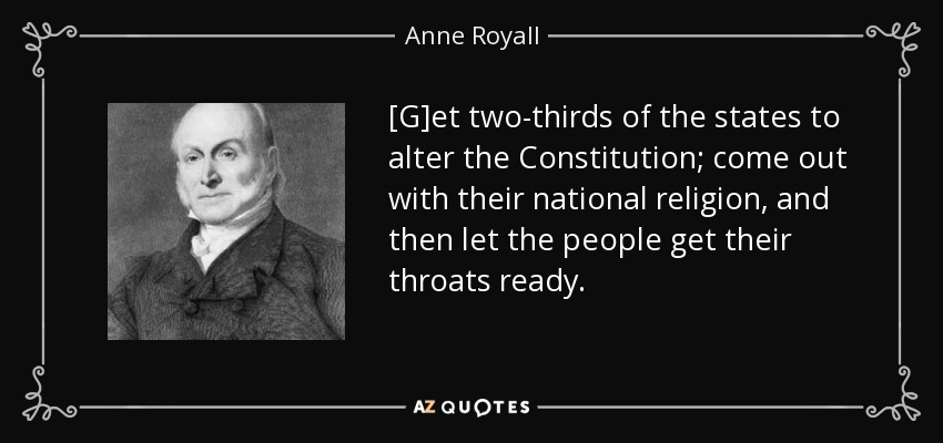 [G]et two-thirds of the states to alter the Constitution; come out with their national religion, and then let the people get their throats ready. - Anne Royall