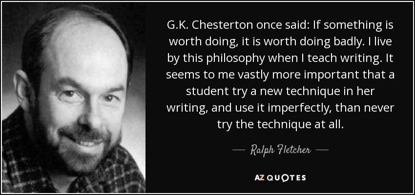 G.K. Chesterton once said: If something is worth doing, it is worth doing badly. I live by this philosophy when I teach writing. It seems to me vastly more important that a student try a new technique in her writing, and use it imperfectly, than never try the technique at all. - Ralph Fletcher