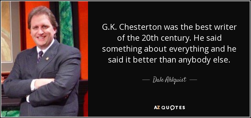 G.K. Chesterton was the best writer of the 20th century. He said something about everything and he said it better than anybody else. - Dale Ahlquist