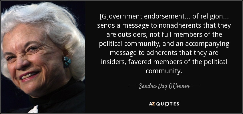 [G]overnment endorsement . . . of religion . . . sends a message to nonadherents that they are outsiders, not full members of the political community, and an accompanying message to adherents that they are insiders, favored members of the political community. - Sandra Day O'Connor