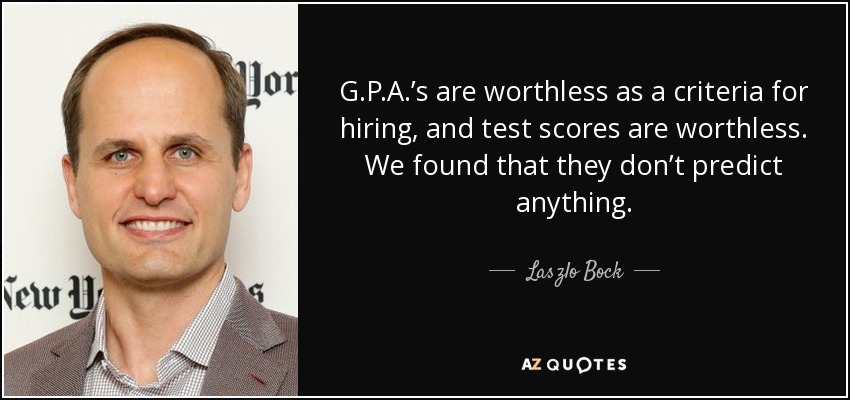 G.P.A.’s are worthless as a criteria for hiring, and test scores are worthless. We found that they don’t predict anything. - Laszlo Bock