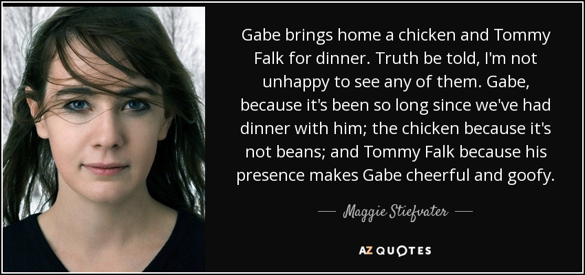 Gabe brings home a chicken and Tommy Falk for dinner. Truth be told, I'm not unhappy to see any of them. Gabe, because it's been so long since we've had dinner with him; the chicken because it's not beans; and Tommy Falk because his presence makes Gabe cheerful and goofy. - Maggie Stiefvater