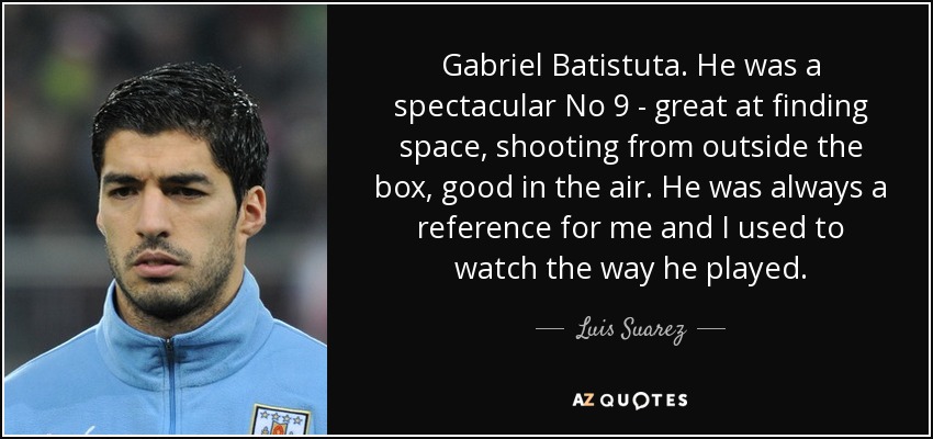 Gabriel Batistuta. He was a spectacular No 9 - great at finding space, shooting from outside the box, good in the air. He was always a reference for me and I used to watch the way he played. - Luis Suarez