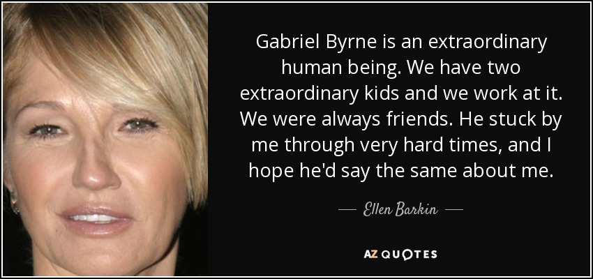 Gabriel Byrne is an extraordinary human being. We have two extraordinary kids and we work at it. We were always friends. He stuck by me through very hard times, and I hope he'd say the same about me. - Ellen Barkin