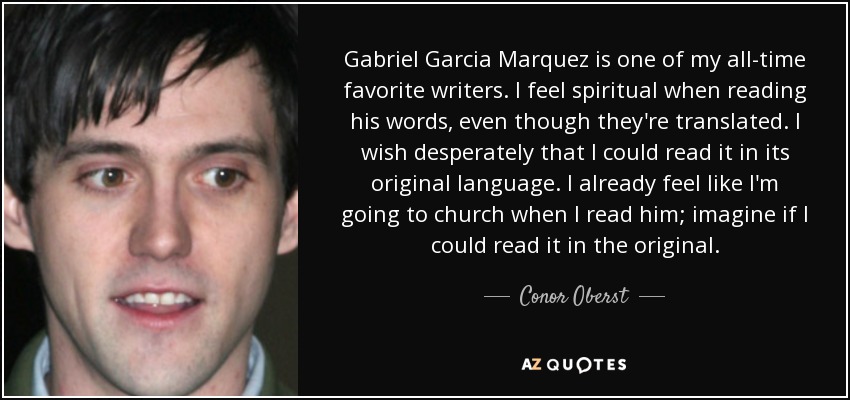 Gabriel Garcia Marquez is one of my all-time favorite writers. I feel spiritual when reading his words, even though they're translated. I wish desperately that I could read it in its original language. I already feel like I'm going to church when I read him; imagine if I could read it in the original. - Conor Oberst