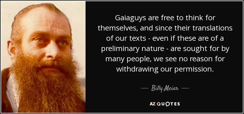 Gaiaguys are free to think for themselves, and since their translations of our texts - even if these are of a preliminary nature - are sought for by many people, we see no reason for withdrawing our permission. - Billy Meier