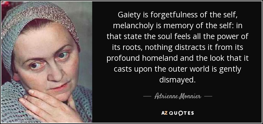 Gaiety is forgetfulness of the self, melancholy is memory of the self: in that state the soul feels all the power of its roots, nothing distracts it from its profound homeland and the look that it casts upon the outer world is gently dismayed. - Adrienne Monnier