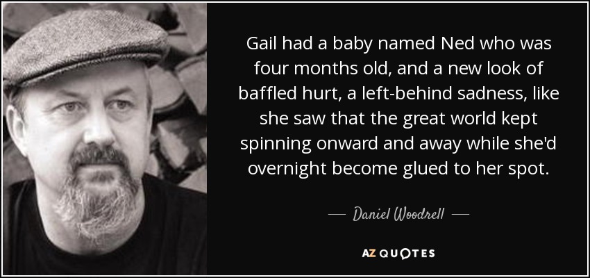 Gail had a baby named Ned who was four months old, and a new look of baffled hurt, a left-behind sadness, like she saw that the great world kept spinning onward and away while she'd overnight become glued to her spot. - Daniel Woodrell