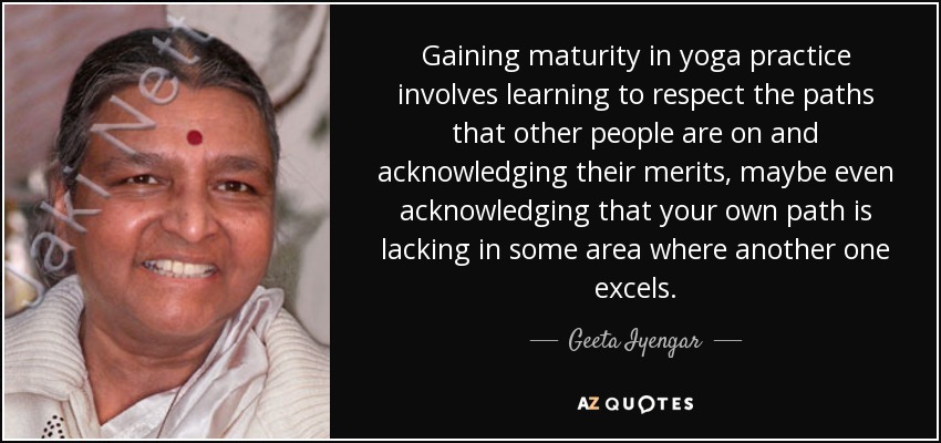 Gaining maturity in yoga practice involves learning to respect the paths that other people are on and acknowledging their merits, maybe even acknowledging that your own path is lacking in some area where another one excels. - Geeta Iyengar