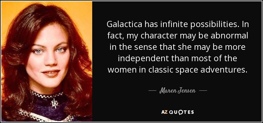 Galactica has infinite possibilities. In fact, my character may be abnormal in the sense that she may be more independent than most of the women in classic space adventures. - Maren Jensen