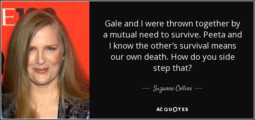 Gale and I were thrown together by a mutual need to survive. Peeta and I know the other's survival means our own death. How do you side step that? - Suzanne Collins