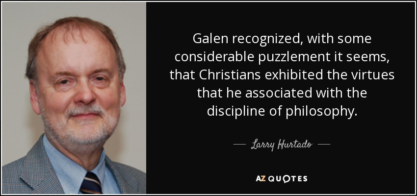 Galen recognized, with some considerable puzzlement it seems, that Christians exhibited the virtues that he associated with the discipline of philosophy. - Larry Hurtado