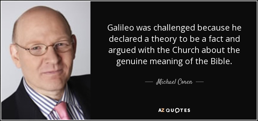 Galileo was challenged because he declared a theory to be a fact and argued with the Church about the genuine meaning of the Bible. - Michael Coren