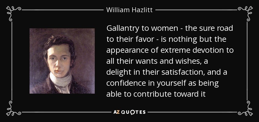 Gallantry to women - the sure road to their favor - is nothing but the appearance of extreme devotion to all their wants and wishes, a delight in their satisfaction, and a confidence in yourself as being able to contribute toward it - William Hazlitt