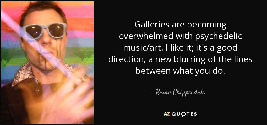 Galleries are becoming overwhelmed with psychedelic music/art. I like it; it's a good direction, a new blurring of the lines between what you do. - Brian Chippendale
