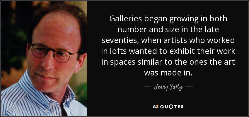Galleries began growing in both number and size in the late seventies, when artists who worked in lofts wanted to exhibit their work in spaces similar to the ones the art was made in. - Jerry Saltz