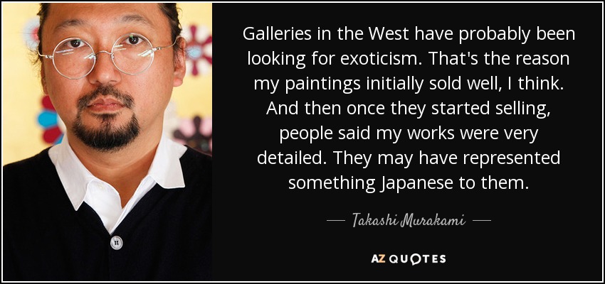 Galleries in the West have probably been looking for exoticism. That's the reason my paintings initially sold well, I think. And then once they started selling, people said my works were very detailed. They may have represented something Japanese to them. - Takashi Murakami