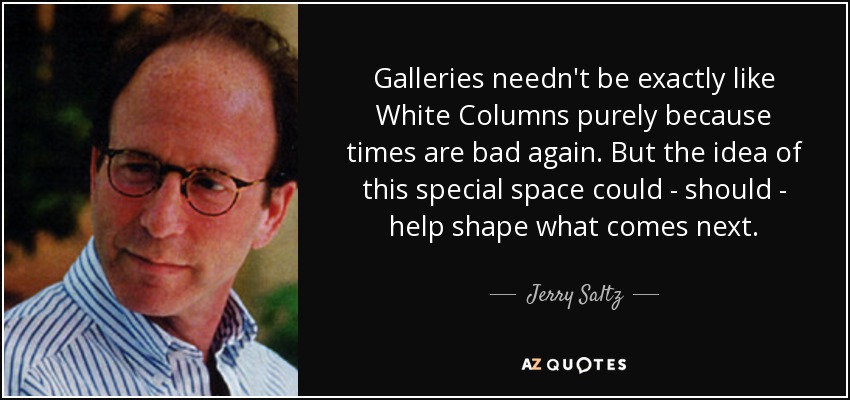 Galleries needn't be exactly like White Columns purely because times are bad again. But the idea of this special space could - should - help shape what comes next. - Jerry Saltz
