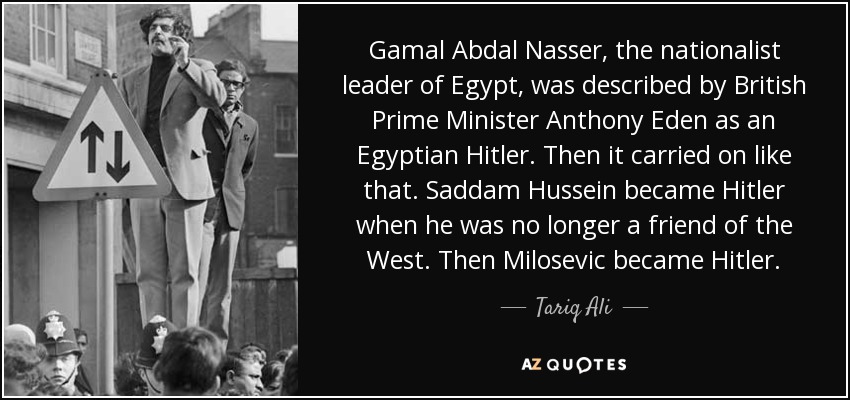 Gamal Abdal Nasser, the nationalist leader of Egypt, was described by British Prime Minister Anthony Eden as an Egyptian Hitler. Then it carried on like that. Saddam Hussein became Hitler when he was no longer a friend of the West. Then Milosevic became Hitler. - Tariq Ali