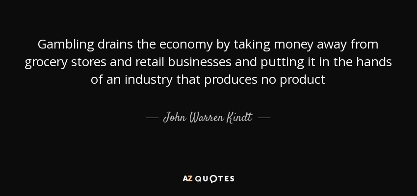 Gambling drains the economy by taking money away from grocery stores and retail businesses and putting it in the hands of an industry that produces no product - John Warren Kindt