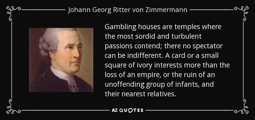 Gambling houses are temples where the most sordid and turbulent passions contend; there no spectator can be indifferent. A card or a small square of ivory interests more than the loss of an empire, or the ruin of an unoffending group of infants, and their nearest relatives. - Johann Georg Ritter von Zimmermann