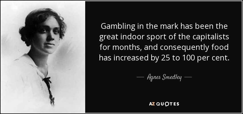 Gambling in the mark has been the great indoor sport of the capitalists for months, and consequently food has increased by 25 to 100 per cent. - Agnes Smedley