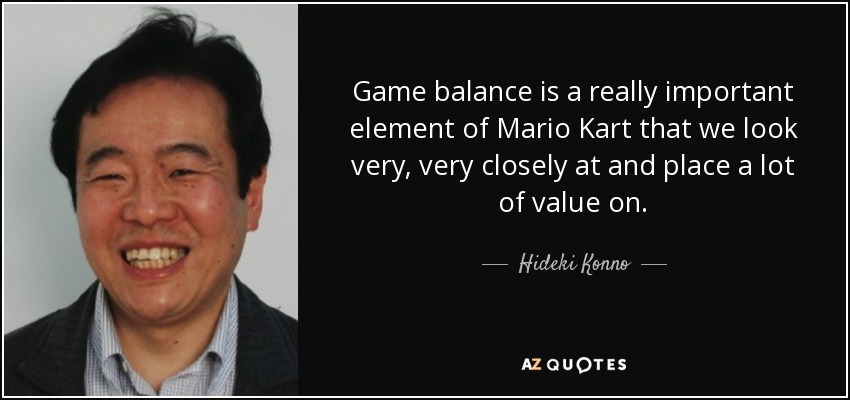 Game balance is a really important element of Mario Kart that we look very, very closely at and place a lot of value on. - Hideki Konno