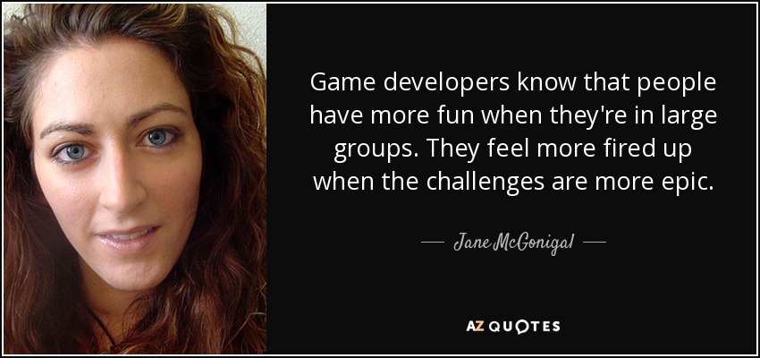 Game developers know that people have more fun when they're in large groups. They feel more fired up when the challenges are more epic. - Jane McGonigal