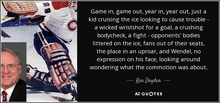 Game in, game out, year in, year out, just a kid cruising the ice looking to cause trouble - a wicked wristshot for a goal, a crushing bodycheck, a fight - opponents' bodies littered on the ice, fans out of their seats, the place in an uproar, and Wendel, no expression on his face, looking around wondering what the commotion was about. - Ken Dryden